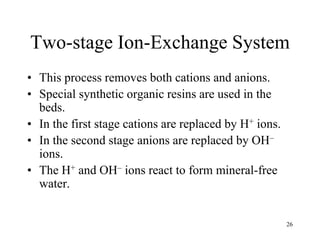 26
Two-stage Ion-Exchange System
• This process removes both cations and anions.
• Special synthetic organic resins are used in the
beds.
• In the first stage cations are replaced by H+ ions.
• In the second stage anions are replaced by OH–
ions.
• The H+ and OH– ions react to form mineral-free
water.
 