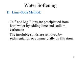 6
Water Softening
I) Lime-Soda Method:
Ca+2 and Mg+2 ions are precipitated from
hard water by adding lime and sodium
carbonate
The insoluble solids are removed by
sedimentation or commercially by filtration.
 