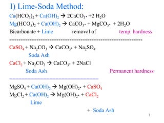 I) Lime-Soda Method:
Ca(HCO3)2 + Ca(OH)2  2CaCO3ꜜ +2 H2O
Mg(HCO3)2 + Ca(OH)2  CaCO3ꜜ + MgCO3ꜜ + 2H2O
Bicarbonate + Lime removal of temp. hardness
-------------------------------------------------------------------------
CaSO4 + Na2CO3  CaCO3ꜜ + Na2SO4
Soda Ash
CaCl2 + Na2CO3  CaCO3ꜜ + 2NaCl
Soda Ash Permanent hardness
=============================
MgSO4 + Ca(OH)2  Mg(OH)2ꜜ + CaSO4
MgCl2 + Ca(OH)2  Mg(OH)2ꜜ + CaCl2
Lime
+ Soda Ash
7
 