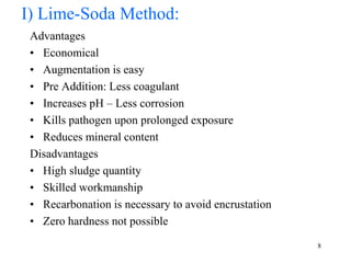 Advantages
• Economical
• Augmentation is easy
• Pre Addition: Less coagulant
• Increases pH – Less corrosion
• Kills pathogen upon prolonged exposure
• Reduces mineral content
Disadvantages
• High sludge quantity
• Skilled workmanship
• Recarbonation is necessary to avoid encrustation
• Zero hardness not possible
8
I) Lime-Soda Method:
 