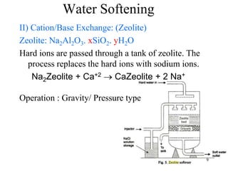 9
Water Softening
II) Cation/Base Exchange: (Zeolite)
Zeolite: Na2Al2O3. xSiO2. yH2O
Hard ions are passed through a tank of zeolite. The
process replaces the hard ions with sodium ions.
Na2Zeolite + Ca+2  CaZeolite + 2 Na+
Operation : Gravity/ Pressure type
 
