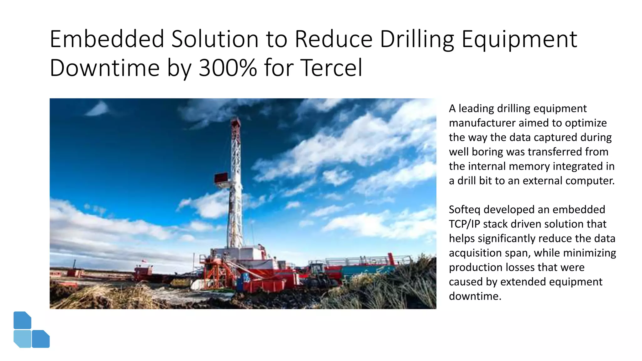 Embedded Solution to Reduce Drilling Equipment
Downtime by 300% for Tercel
A leading drilling equipment
manufacturer aimed to optimize
the way the data captured during
well boring was transferred from
the internal memory integrated in
a drill bit to an external computer.
Softeq developed an embedded
TCP/IP stack driven solution that
helps significantly reduce the data
acquisition span, while minimizing
production losses that were
caused by extended equipment
downtime.
 