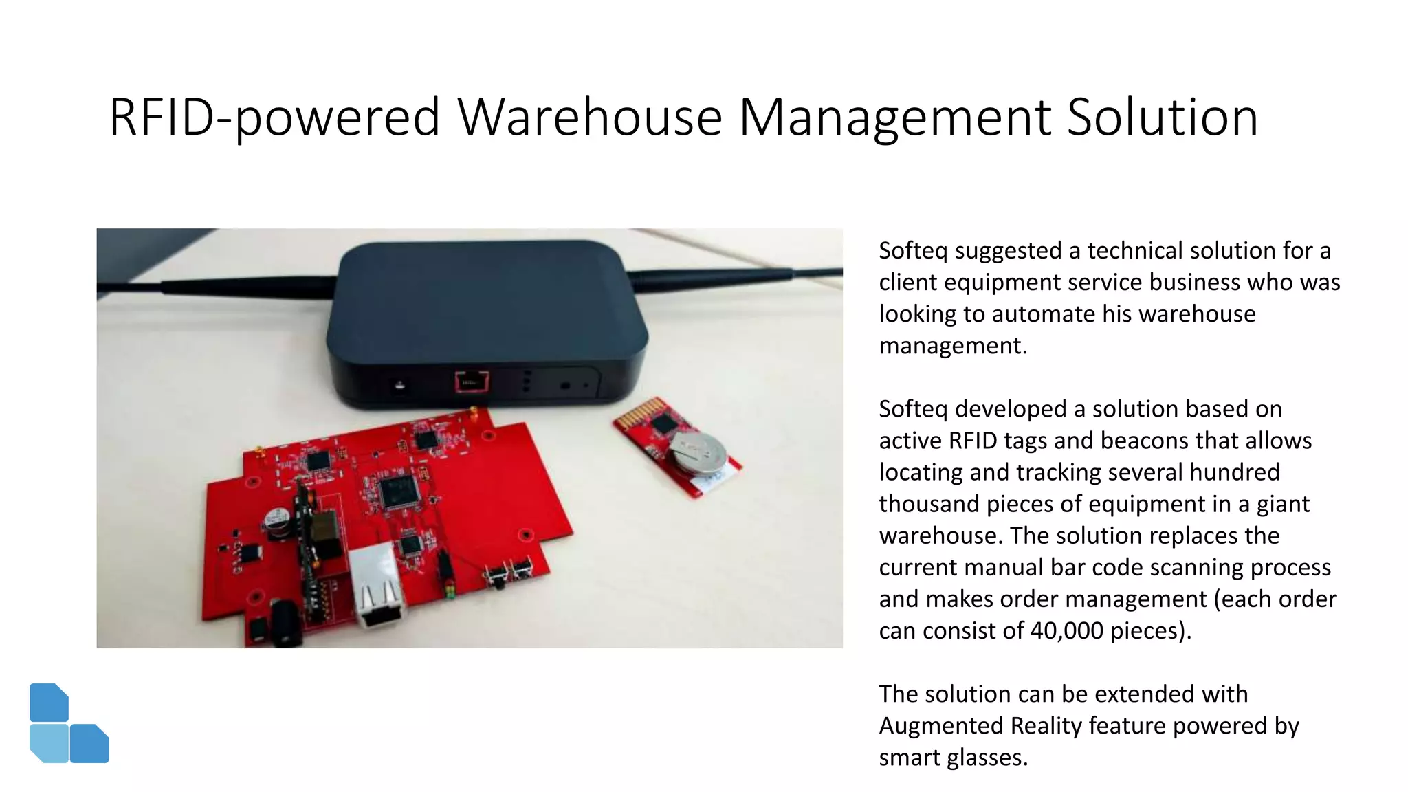 RFID-powered Warehouse Management Solution
Softeq suggested a technical solution for a
client equipment service business who was
looking to automate his warehouse
management.
Softeq developed a solution based on
active RFID tags and beacons that allows
locating and tracking several hundred
thousand pieces of equipment in a giant
warehouse. The solution replaces the
current manual bar code scanning process
and makes order management (each order
can consist of 40,000 pieces).
The solution can be extended with
Augmented Reality feature powered by
smart glasses.
 