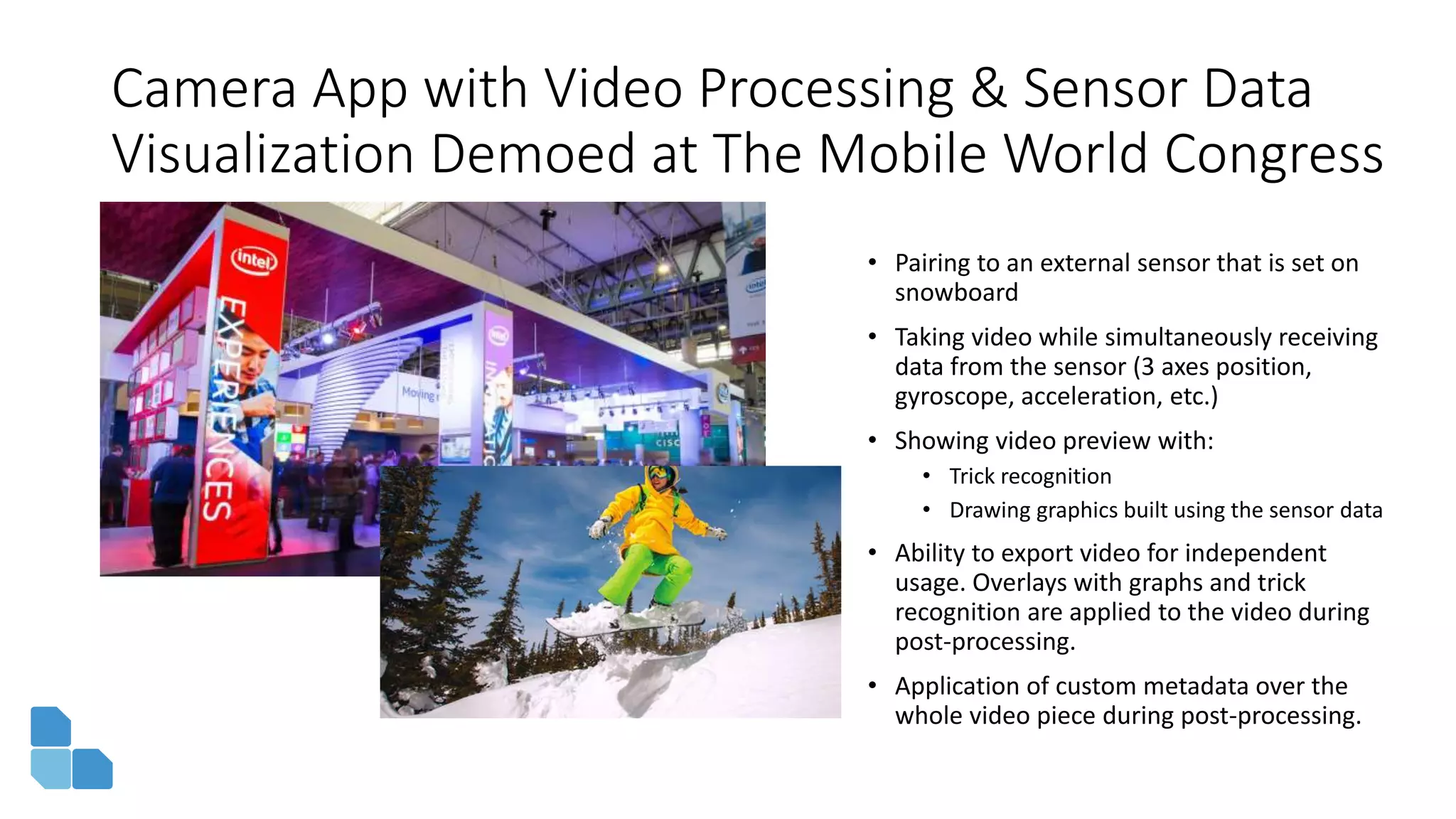 Camera App with Video Processing & Sensor Data
Visualization Demoed at The Mobile World Congress
• Pairing to an external sensor that is set on
snowboard
• Taking video while simultaneously receiving
data from the sensor (3 axes position,
gyroscope, acceleration, etc.)
• Showing video preview with:
• Trick recognition
• Drawing graphics built using the sensor data
• Ability to export video for independent
usage. Overlays with graphs and trick
recognition are applied to the video during
post-processing.
• Application of custom metadata over the
whole video piece during post-processing.
 