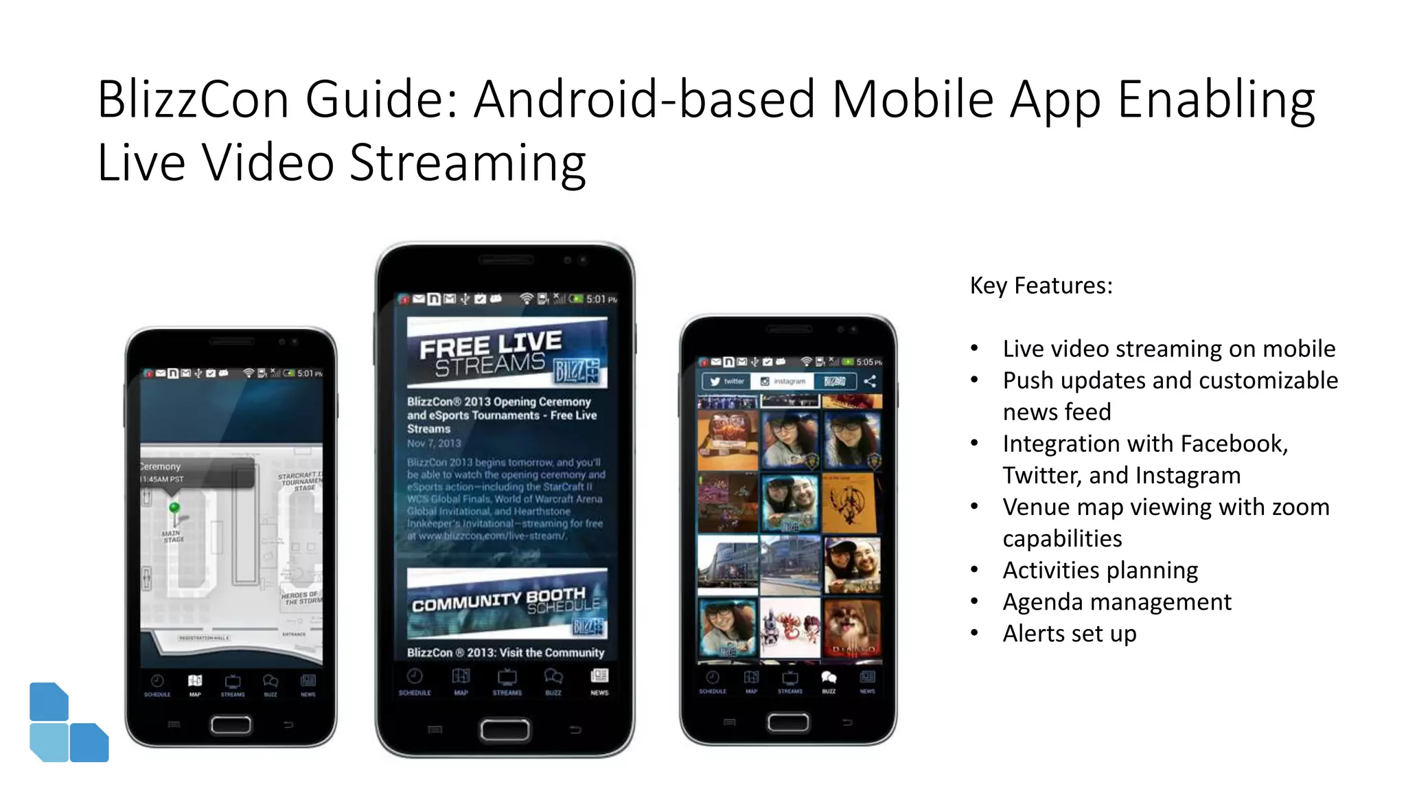BlizzCon Guide: Android-based Mobile App Enabling
Live Video Streaming
Key Features:
• Live video streaming on mobile
• Push updates and customizable
news feed
• Integration with Facebook,
Twitter, and Instagram
• Venue map viewing with zoom
capabilities
• Activities planning
• Agenda management
• Alerts set up
 