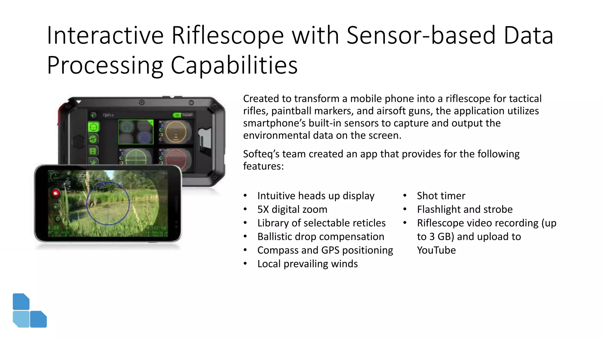 Interactive Riflescope with Sensor-based Data
Processing Capabilities
Created to transform a mobile phone into a riflescope for tactical
rifles, paintball markers, and airsoft guns, the application utilizes
smartphone’s built-in sensors to capture and output the
environmental data on the screen.
Softeq’s team created an app that provides for the following
features:
• Intuitive heads up display
• 5X digital zoom
• Library of selectable reticles
• Ballistic drop compensation
• Compass and GPS positioning
• Local prevailing winds
• Shot timer
• Flashlight and strobe
• Riflescope video recording (up
to 3 GB) and upload to
YouTube
 