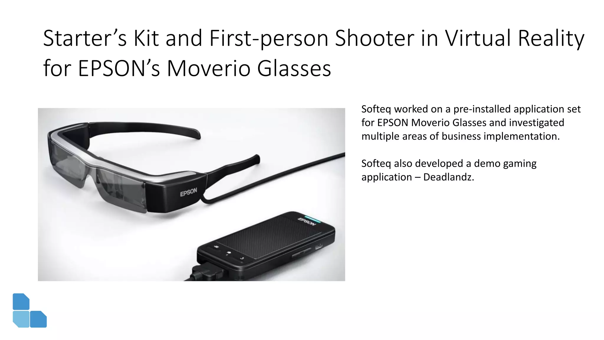 Starter’s Kit and First-person Shooter in Virtual Reality
for EPSON’s Moverio Glasses
Softeq worked on a pre-installed application set
for EPSON Moverio Glasses and investigated
multiple areas of business implementation.
Softeq also developed a demo gaming
application – Deadlandz.
 