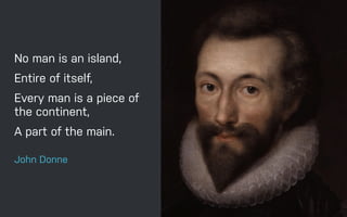 No man is an island,
Entire of itself,
Every man is a piece of
the continent,
A part of the main.
John Donne
 