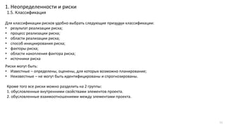 …..Для классификации рисков удобно выбрать следующие признаки классификации:
• результат реализации риска;
• процесс реализации риска;
• области реализации риска;
• способ инициирования риска;
• факторы риска;
• области накопления фактора риска;
• источники риска
Кроме того все риски можно разделить на 2 группы:
1. обусловленные внутренними свойствами элементов проекта.
2. обусловленные взаимоотношениями между элементами проекта.
1. Неопределенности и риски
1.5. Классификация
Риски могут быть:
• Известные – определены, оценены, для которых возможно планирование;
• Неизвестные – не могут быть идентифицированы и спрогнозированы.
11
 