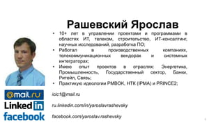 • 10+ лет в управлении проектами и программами в
областях ИТ, телеком, строительство, ИТ-консалтинг,
научных исследований, разработка ПО;
• Работал в производственных компаниях,
телекоммуникационных вендорах и системных
интеграторах;
• Имею опыт проектов в отраслях: Энергетика,
Промышленность, Государственный сектор, Банки,
Ритейл, Связь;
• Практикую идеологии PMBOK, НТК (IPMA) и PRINCE2;
icic1@mail.ru
ru.linkedin.com/in/yaroslavrashevsky
facebook.com/yaroslav.rashevsky
Рашевский Ярослав
2
 
