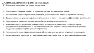 1. Ответственности: каждый отвечает за управление рисками на своем участке работы;
2. Достаточности: затраты на управление рисками не должны превышать эффект от управления рисками;
3. Совершенствования: управление рисками направлено на постоянное повышение эффективности деятельности;
4. Инклюзивности: управление рисками должно быть встроено в бизнес-процессы;
5. Эшелонированности: управление рисками должно реализовываться на уровнях владельцев рисков,
непосредственных ответственных за управление конкретными рисками и методологическом (выработка и
внедрение подходов и порядка управления рисками);
6. Непрерывности: риски управляются регулярно, обеспечивая всех причастных актуальной информацией;
7. Зрелости культуры: поощрение за своевременное информирование о рисках, наказание за замалчивание.
24
3. Система управления рисками в организации
3.1. Принципы управления рисками в организации
 