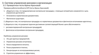 Проверка работоспособности СУР (тесты Ирины Красновой)
1. убедиться в том, что предусмотренная контрольная процедура, с помощью которой риск управляется и цель
управления достигается:
• Установлена нормативными документами;
• Фактически существует;
2. убедиться в том, что контрольные процедуры из нормативных документов и фактически исполняемая идентичны;
3. убедиться в том, что разумная гарантия достижения соответствующей бизнес-цели обеспечивается:
• регламентированной контрольная процедурой;
• фактически исполняемая контрольная процедура;
Проблемы управления рисками:
1. Это для крупных предприятий;
2. Управление рисками интуитивно;
3. Риски определяются неполно;
4. Риски управляются точечно;
5. Концентрация на легкоуправляемых рисках;
6. Стратегия управления не эффективна;
25
3. Система управления рисками в организации
3.2. Проверочные тесты Ирины Красновой
 