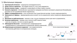 33
5. Ментальные ловушки
1. Чрезмерный оптимизм – недооценка неопределенности;
2. Шоры опыта и привычек – мы видим только то, что в зоне видимости;
3. Фильтр знания и веры – суждения о новом факте по базе старого знания;
4. Близость горизонта – ближний риск оценивается заведомо как более значимый, управление ближайшими
рисками за счет усугубления более отдаленных;
5. Эффект псевдоуверенности – если за риском стоит существенная выгода, то риск недооценивается;
6. Зависимость от формы – формулировка риска влияет на его управление, важно правильно формулировать
риски;
7. Желаемое за действительное – мнение о том, что все очевидные риски уже кем-то управляются;
8. Иллюзия управления – пример: риск попасть в ДТП кажется ниже,
если мы за рулем, чем если за рулем другой;
9. Заблуждение бессилия – невозможность предотвращения
приравнивается к невозможности управления, боязнь изменений;
10. Морализация негативного недеяния – оно предпочитается
негативному действию по исправлению ситуации;
 