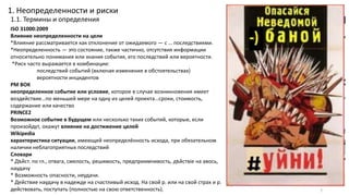 1. Неопределенности и риски
1.1. Термины и определения
7
ISO 31000:2009
Влияние неопределенности на цели
*Влияние рассматривается как отклонение от ожидаемого — с … последствиями.
*Неопределенность — это состояние, также частично, отсутствия информации
относительно понимания или знания события, его последствий или вероятности.
*Риск часто выражается в комбинации:
последствий событий (включая изменения в обстоятельствах)
вероятности инцидентов
PM BOK
неопределенное событие или условие, которое в случае возникновения имеет
воздействие…по меньшей мере на одну из целей проекта…сроки, стоимость,
содержание или качество
PRINCE2
Возможное событие в будущем или несколько таких событий, которые, если
произойдут, окажут влияние на достижение целей
Wikipedia
характеристика ситуации, имеющей неопределённость исхода, при обязательном
наличии неблагоприятных последствий
Словари
* Дѣйст. по гл., отвага, смелость, решимость, предприимчивость, дѣйствіе на авось,
наудачу
* Возможность опасности, неудачи.
* Действие наудачу в надежде на счастливый исход. На свой р. или на свой страх и р.
действовать, поступать (полностью на свою ответственность).
 
