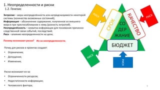 Энтропия – мера неопределённости или непредсказуемости некоторой
системы (количество возможных состояний);
Информация – обозначение содержания, полученное из внешнего
мира в при приспосабливании к нему (разность энтропий).
Неопределённость – нехватка информации для понимания причинно-
следственной связи событий, последствий;
Риск – влияние неопределенности на цели;
Почему возникают риски?
1. Неопределенности и риски
1.2. Генезис
Почву для рисков в проектах создают:
• Ограничения;
• Допущения;
• Изменения;
РИСК
Из-за неопределенности.
8
Риски возникают из-за:
• Ограниченности ресурсов;
• Недостаточности информации;
• Человеского фактора;
 