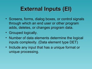 External Inputs (EI)External Inputs (EI)
• Screens, forms, dialog boxes, or control signals
through which an end user or other program
adds, deletes, or changes program data.
• Grouped logically.
• Number of data elements determine the logical
inputs complexity. (Data element type DET)
• Include any input that has a unique format or
unique processing.
 