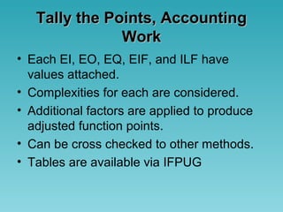 Tally the Points, AccountingTally the Points, Accounting
WorkWork
• Each EI, EO, EQ, EIF, and ILF have
values attached.
• Complexities for each are considered.
• Additional factors are applied to produce
adjusted function points.
• Can be cross checked to other methods.
• Tables are available via IFPUG
 