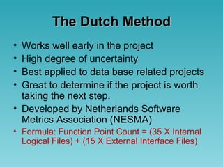 The Dutch MethodThe Dutch Method
• Works well early in the project
• High degree of uncertainty
• Best applied to data base related projects
• Great to determine if the project is worth
taking the next step.
• Developed by Netherlands Software
Metrics Association (NESMA)
• Formula: Function Point Count = (35 X Internal
Logical Files) + (15 X External Interface Files)
 