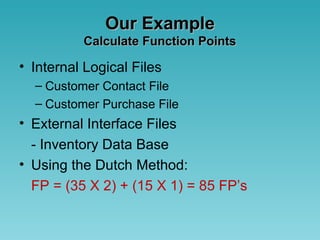 Our ExampleOur Example
Calculate Function PointsCalculate Function Points
• Internal Logical Files
– Customer Contact File
– Customer Purchase File
• External Interface Files
- Inventory Data Base
• Using the Dutch Method:
FP = (35 X 2) + (15 X 1) = 85 FP’s
 