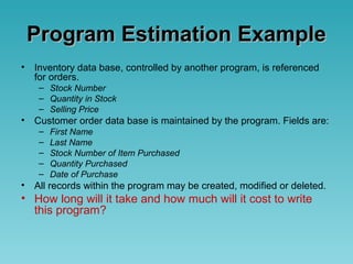 Program Estimation ExampleProgram Estimation Example
• Inventory data base, controlled by another program, is referenced
for orders.
– Stock Number
– Quantity in Stock
– Selling Price
• Customer order data base is maintained by the program. Fields are:
– First Name
– Last Name
– Stock Number of Item Purchased
– Quantity Purchased
– Date of Purchase
• All records within the program may be created, modified or deleted.
• How long will it take and how much will it cost to write
this program?
 