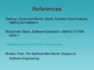 ReferencesReferences
Garmus, David and Herron, David, Function Point Analysis,
ISBN-0-201-69944-3
McConnell, Steve, Software Estimation, ISBN10: 0-7356-
0535-1
International Function Point Users Group
Brooks, Fred, The Mythical Man-Month: Essays on
Software Engineering
 