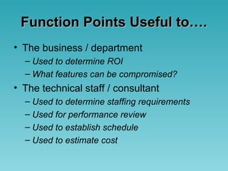 Function Points Useful to….Function Points Useful to….
• The business / department
– Used to determine ROI
– What features can be compromised?
• The technical staff / consultant
– Used to determine staffing requirements
– Used for performance review
– Used to establish schedule
– Used to estimate cost
 