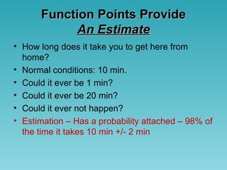 Function Points ProvideFunction Points Provide
An EstimateAn Estimate
• How long does it take you to get here from
home?
• Normal conditions: 10 min.
• Could it ever be 1 min?
• Could it ever be 20 min?
• Could it ever not happen?
• Estimation – Has a probability attached – 98% of
the time it takes 10 min +/- 2 min
 