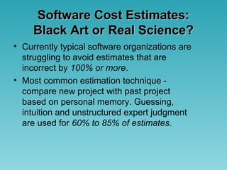 Software Cost Estimates:Software Cost Estimates:
Black Art or Real Science?Black Art or Real Science?
• Currently typical software organizations are
struggling to avoid estimates that are
incorrect by 100% or more.
• Most common estimation technique -
compare new project with past project
based on personal memory. Guessing,
intuition and unstructured expert judgment
are used for 60% to 85% of estimates.
 