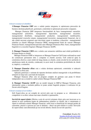 4.Scurt rezumat al solutiilor:
   1.Manager Financiar ERP este o solutie pentru integrarea si optimizarea proceselor de
   business destinata planificarii, gestionarii, controlului si optimizarii proceselor companiei.
        Manager Financiar ERP integreaza functionalitati de baza (managementul vanzarilor,
   managementul achizitiilor, managementul depozitelor, managementul stocurilor,
   managementul distributie, managementul productiei, managementul imobilizarilor,
   managementul resurselor umane, managementul trezoreriei, managementul financiar), dar si
   alte solutii necesare asigurarii unei dezvoltari sigure si moderne a afacerilor - managementul
   relatiilor cu clientii (Manager Financiar CRM), managementul fortei de vanzari (Manager
   Financiar Smart), managementul parcului auto (Manager Financiar eParc Auto), managementul
   bugetelor si a executiei bugetare (Manager Financiar ALOP).

   2. Manager Financiar CRM este o solutie care urmareste stabilirea unei relatii profitabile si
   de lunga durata cu clientii.
       Manager Financiar CRM se integreaza cu Manager Financiar Call Center realizand un canal
   de comunicare permanent intre o companie si clientii acesteia. Call center-ul ajuta la
   construirea efectiva a unei relatii de lunga durata cu clientii, creste nivelul lor de satisfactie si
   amelioreaza ratele de retentie, conducand, in acest mod, la extinderea portofoliului de clienti
   si, implicit, a veniturilor.

   3. Manager Financiar eParc este o solutie destinata optimizarii, controlului si reducerii
   costuriilor cu flota auto.
      Aplicatia genereaza o varietate de rapoarte destinate analizei manageriale si da posibilitatea
   urmaririi in timp real a activitatii de transport.
      Manager financiar eParc este un program complex de gestiune care poate fi folosit
   independent sau ca modul in cadrul solutiei Manager Financiar ERP.

   4. Manager Financiar ALOP este un modul integrat in ERP-ul Manager Financiar, prin
   intermediul caruia o institutie publica isi poate urmari bugetele propuse si realizarea lor pe
   fiecare articol bugetar.

5.Scurt rezumat al serviciilor:
   Soft Expert ofera un set complet de servicii prin care isi propune sa se            diferentieze de
   competitori si sa ofere valoare mai mare clientilor si partenerilor.

   Servicii de suport tehnic: Oferim o serie de servicii orientate client, prin care incercam sa va
   ajutam in orice problema legata de imbunatatirea relatiilor cu clientii, dar si mentenanta si
   suport in utilizarea solutiei Manager Financiar, astfel incat sa beneficiati de intregul pachet de
   cunostinte, practici si procese pe care le detinem – direct sau prin telefon si e-mail. Serviciile
   de suport tehnic sunt diferentiate pe trei nivele diferite, functie de nevoile specifice.


                                                                            Consultant: Bogdan Ilie
                                                                         bogdan.ilie@soft-expert.info
                                                                        0721.030.257 / 0728.778.823
 