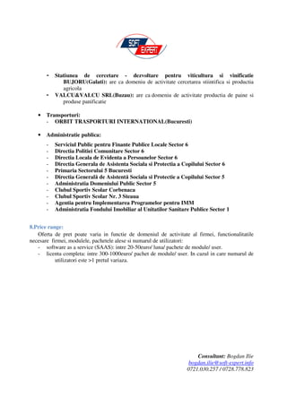 -   Statiunea de cercetare - dezvoltare pentru viticultura si vinificatie
              BUJORU(Galati): are ca domeniu de activitate cercetarea stiintifica si productia
              agricola
       -   VALCU&VALCU SRL(Buzau): are ca domeniu de activitate productia de paine si
              produse panificatie

   •   Transporturi:
       - ORBIT TRASPORTURI INTERNATIONAL(Bucuresti)

   •   Administratie publica:
       -   Serviciul Public pentru Finante Publice Locale Sector 6
       -   Directia Politiei Comunitare Sector 6
       -   Directia Locala de Evidenta a Persoanelor Sector 6
       -   Directia Generala de Asistenta Sociala si Protectia a Copilului Sector 6
       -   Primaria Sectorului 5 Bucuresti
       -   Directia Generală de Asistentă Sociala si Protectie a Copilului Sector 5
       -   Administratia Domeniului Public Sector 5
       -   Clubul Sportiv Scolar Corbenaca
       -   Clubul Sportiv Scolar Nr. 3 Steaua
       -   Agentia pentru Implementarea Programelor pentru IMM
       -   Administratia Fondului Imobiliar al Unitatilor Sanitare Publice Sector 1


8.Price range:
   Oferta de pret poate varia in functie de domeniul de activitate al firmei, functionalitatile
necesare firmei, modulele, pachetele alese si numarul de utilizatori:
   - software as a service (SAAS): intre 20-50euro/ luna/ pachete de module/ user.
   - licenta completa: intre 300-1000euro/ pachet de module/ user. In cazul in care numarul de
           utilizatori este >1 pretul variaza.




                                                                      Consultant: Bogdan Ilie
                                                                   bogdan.ilie@soft-expert.info
                                                                  0721.030.257 / 0728.778.823
 
