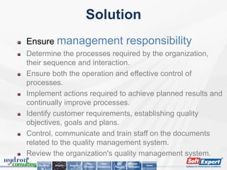 Solution
Ensure management                                                          responsibility
Determine the processes required by the organization,
their sequence and interaction.
Ensure both the operation and effective control of
processes.
Implement actions required to achieve planned results and
continually improve processes.
Identify customer requirements, establishing quality
objectives, goals and plans.
Control, communicate and train staff on the documents
related to the quality management system.
Review the organization's quality management system.
                                        Why          Main         Key        About
   Challenge   Solution   Benefits                                                      Home
                                     SoftExpert   Compliances   Features   SoftExpert
 