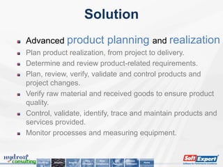 Solution
Advanced product                                           planning and realization
Plan product realization, from project to delivery.
Determine and review product-related requirements.
Plan, review, verify, validate and control products and
project changes.
Verify raw material and received goods to ensure product
quality.
Control, validate, identify, trace and maintain products and
services provided.
Monitor processes and measuring equipment.


                                        Why          Main         Key        About
   Challenge   Solution   Benefits                                                      Home
                                     SoftExpert   Compliances   Features   SoftExpert
 