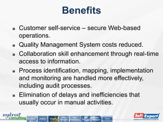 Benefits
Customer self-service – secure Web-based
operations.
Quality Management System costs reduced.
Collaboration skill enhancement through real-time
access to information.
Process identification, mapping, implementation
and monitoring are handled more effectively,
including audit processes.
Elimination of delays and inefficiencies that
usually occur in manual activities.

                                        Why          Main         Key        About
   Challenge   Solution   Benefits                                                      Home
                                     SoftExpert   Compliances   Features   SoftExpert
 