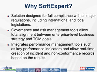 Why SoftExpert?
Solution designed for full compliance with all major
regulations, including international and local
legislations.
Governance and risk management tools allow
total alignment between enterprise-level business
strategy and TQM goals.
Integrates performance management tools such
as key performance indicators and allow real-time
creation of incident and non-conformance records
based on the results.

                                        Why          Main         Key        About
   Challenge   Solution   Benefits                                                      Home
                                     SoftExpert   Compliances   Features   SoftExpert
 