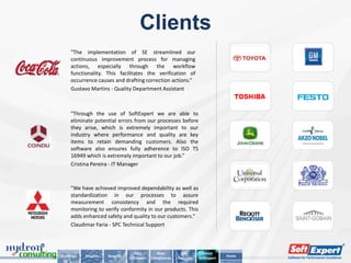 Clients
     "The implementation of SE streamlined our
     continuous improvement process for managing
     actions, especially through the workflow
     functionality. This facilitates the verification of
     occurrence causes and drafting correction actions.“
     Gustavo Martins - Quality Department Assistant



     "Through the use of SoftExpert we are able to
     eliminate potential errors from our processes before
     they arise, which is extremely important to our
     industry where performance and quality are key
     items to retain demanding customers. Also the
     software also ensures fully adherence to ISO TS
     16949 which is extremely important to our job.”
     Cristina Pereira - IT Manager



     "We have achieved improved dependability as well as
     standardization in our processes to assure
     measurement consistency and the required
     monitoring to verify conformity in our products. This
     adds enhanced safety and quality to our customers.“
     Claudimar Faria - SPC Technical Support



                                     Why          Main         Key        About
Challenge   Solution   Benefits                                                      Home
                                  SoftExpert   Compliances   Features   SoftExpert
 