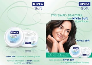 Soft                                                   Soft

                                                   STAY SIMPLY BEAUTIFUL
                                                              with NIVEA Soft
                                                                                     Face Packs




                                                                                       NIVEA Soft




                                                A light moisturizing cream that
                                                makes the skin soft and supple
NIVEA Soft is available at all leading Stores

For more information on NIVEA products
                                                  Now, you can use NIVEA Soft
        log on to www.NIVEA.in                                 as an ingredient for different face packs
 