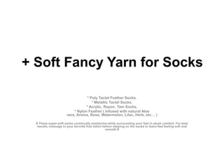 + Soft Fancy Yarn for Socks * Poly Tactel Feather Socks. * Metallic Tactel Socks. * Acrylic, Rayon, Tam Socks. * Nylon Feather ( Infused with natural Aloe vera, Aroma, Rose, Watermelon, Lilac, Herb, etc… ) # These super-soft socks continually moisturize-while surrounding your feet in plush comfort, For best results, massage in your favorite foot lotion before slipping on the socks to leave feet feeling soft and smooth # 