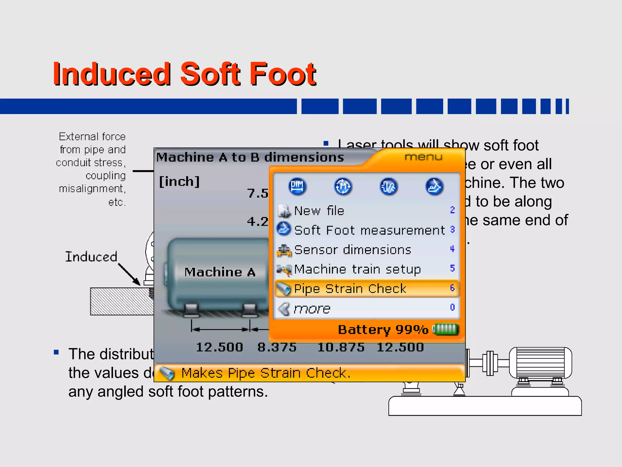 Induced Soft Foot

                                      Laser tools will show soft foot
                                       values on two, three or even all
                                       four feet of the machine. The two
                    If you suspect pipehighest values tend to be along
                                        strain, the
                  Optalign Smart will let you check the same end of
                                       the same side or
                   for that and quantify its impact
                                       the machine frame.
                   on the shaft alignment, so you
                  can take this information to the
                     pipe fitters as proof of the
                              problem...
 The distribution pattern of
  the values does not match
  any angled soft foot patterns.
 