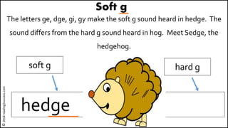 Soft g
The letters ge, dge, gi, gy make the soft g sound heard in hedge. The
sound differs from the hard g sound heard in hog. Meet Sedge, the
hedgehog.
hedge hog
soft g hard g
©2018reading2success.com
 
