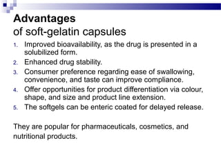 Advantages
of soft-gelatin capsules
1. Improved bioavailability, as the drug is presented in a
solubilized form.
2. Enhanced drug stability.
3. Consumer preference regarding ease of swallowing,
convenience, and taste can improve compliance.
4. Offer opportunities for product differentiation via colour,
shape, and size and product line extension.
5. The softgels can be enteric coated for delayed release.
They are popular for pharmaceuticals, cosmetics, and
nutritional products.
 