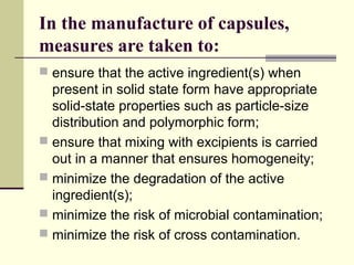 In the manufacture of capsules,
measures are taken to:
 ensure that the active ingredient(s) when
present in solid state form have appropriate
solid-state properties such as particle-size
distribution and polymorphic form;
 ensure that mixing with excipients is carried
out in a manner that ensures homogeneity;
 minimize the degradation of the active
ingredient(s);
 minimize the risk of microbial contamination;
 minimize the risk of cross contamination.
 