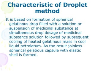 Characteristic of Droplet
method
It is based on formation of spherical
gelatinous drop filled with a solution or
suspension of medicinal substance at
simultaneous drop dosage of medicinal
substance solution followed by subsequent
cooling of heated gelatinous mass in cool
liquid petrolatum. As the result joinless
spherical gelatious capsule with elastic
shell is formed.
 