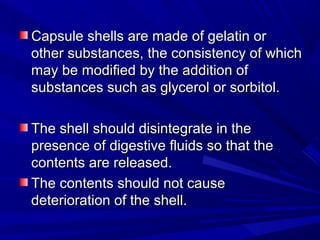 Capsule shells are made of gelatin orCapsule shells are made of gelatin or
other substances, the consistency of whichother substances, the consistency of which
may be modified by the addition ofmay be modified by the addition of
substances such as glycerol or sorbitol.substances such as glycerol or sorbitol.
The shell should disintegrate in theThe shell should disintegrate in the
presence of digestive fluids so that thepresence of digestive fluids so that the
contents are released.contents are released.
The contents should not causeThe contents should not cause
deterioration of the shell.deterioration of the shell.
 