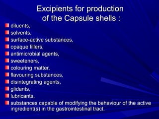 Excipients for productionExcipients for production
of the Capsule shells :of the Capsule shells :
diluents,diluents,
solvents,solvents,
surface-active substances,surface-active substances,
opaque fillers,opaque fillers,
antimicrobial agents,antimicrobial agents,
sweeteners,sweeteners,
colouring matter,colouring matter,
flavouring substances,flavouring substances,
disintegrating agents,disintegrating agents,
glidants,glidants,
lubricants,lubricants,
substances capable of modifying the behaviour of the activesubstances capable of modifying the behaviour of the active
ingredient(s) in the gastrointestinal tract.ingredient(s) in the gastrointestinal tract.
 