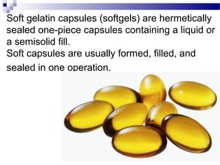 Soft gelatin capsules (softgels) are hermetically
sealed one-piece capsules containing a liquid or
a semisolid fill.
Soft capsules are usually formed, filled, and
sealed in one operation.
 