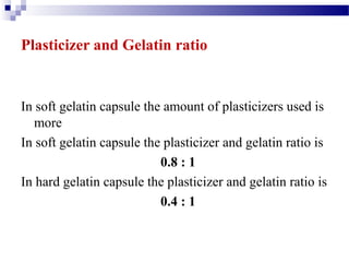 9
Plasticizer and Gelatin ratio
In soft gelatin capsule the amount of plasticizers used is
more
In soft gelatin capsule the plasticizer and gelatin ratio is
0.8 : 1
In hard gelatin capsule the plasticizer and gelatin ratio is
0.4 : 1
 