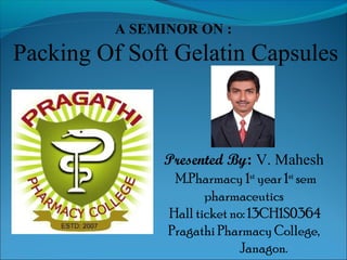 A SEMINOR ON : 
Packing Of Soft Gelatin Capsules 
Presented By: V. Mahesh 
M.Pharmacy 1st year 1st sem 
pharmaceutics 
Hall ticket no: 13CH1S0364 
Pragathi Pharmacy College, 
Janagon. 
 