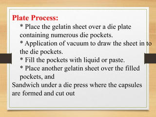 Plate Process:
* Place the gelatin sheet over a die plate
containing numerous die pockets.
* Application of vacuum to draw the sheet in to
the die pockets.
* Fill the pockets with liquid or paste.
* Place another gelatin sheet over the filled
pockets, and
Sandwich under a die press where the capsules
are formed and cut out
 