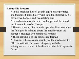 Rotary Die Process:
* In this machine the soft gelatin capsules are prepared
and then filled immediately with liquid medicaments, it is
having two hoppers and two rotating dies
* Liquid mixture is placed in one hopper and the liquid
medicament in another Hopper.
* The two rotating dies rotate in opposite directions when
the fluid gelatin mixture enters the machine from the
hopper it produces two continuous ribbons.
* These half shells of the capsule are formed.
At this stage the measured quantity of the medicament is
filled in to it with the stroke of a pump with the
subsequent movement of the dies, the other half capsule is
formed.
 