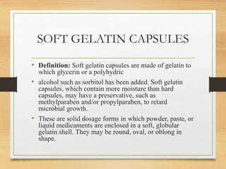 SOFT GELATIN CAPSULES
• Definition: Soft gelatin capsules are made of gelatin to
which glycerin or a polyhydric
• alcohol such as sorbitol has been added. Soft gelatin
capsules, which contain more moisture than hard
capsules, may have a preservative, such as
methylparaben and/or propylparaben, to retard
microbial growth.
• These are solid dosage forms in which powder, paste, or
liquid medicaments are enclosed in a soft, globular
gelatin shell. They may be round, oval, or oblong in
shape.
 